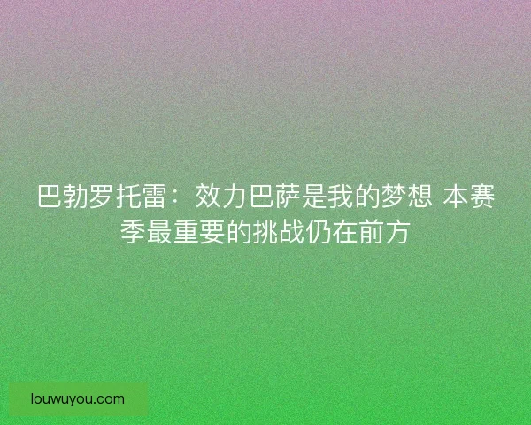 巴勃罗托雷:效力巴萨是我的梦想 本赛季最重要的挑战仍在前方 巴勃罗托雷:效力巴萨是我的梦想 本赛季最重要的挑战仍在前方