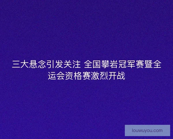 三大悬念引发关注 全国攀岩冠军赛暨全运会资格赛激烈开战