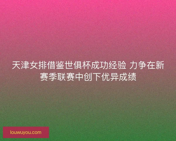 天津女排借鉴世俱杯成功经验 力争在新赛季联赛中创下优异成绩