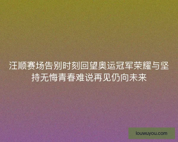汪顺赛场告别时刻回望奥运冠军荣耀与坚持无悔青春难说再见仍向未来